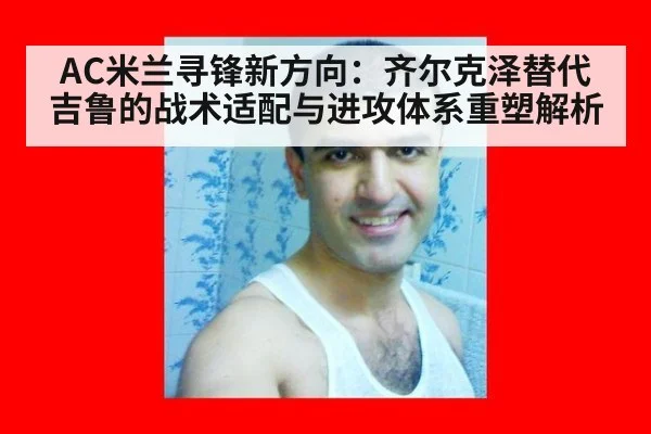 AC米兰寻锋新方向：齐尔克泽替代吉鲁的战术适配与进攻体系重塑解析